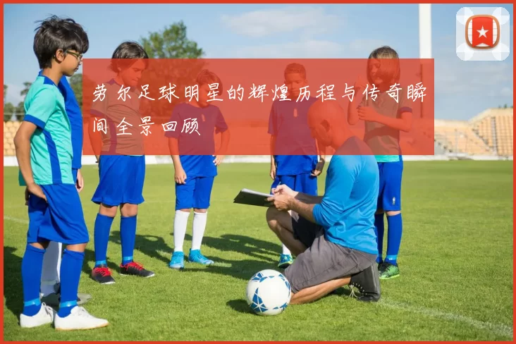 劳尔足球明星的辉煌历程与传奇瞬间全景回顾