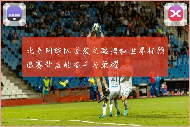 北京网球队逆袭之路揭秘世界杯预选赛背后的奋斗与荣耀