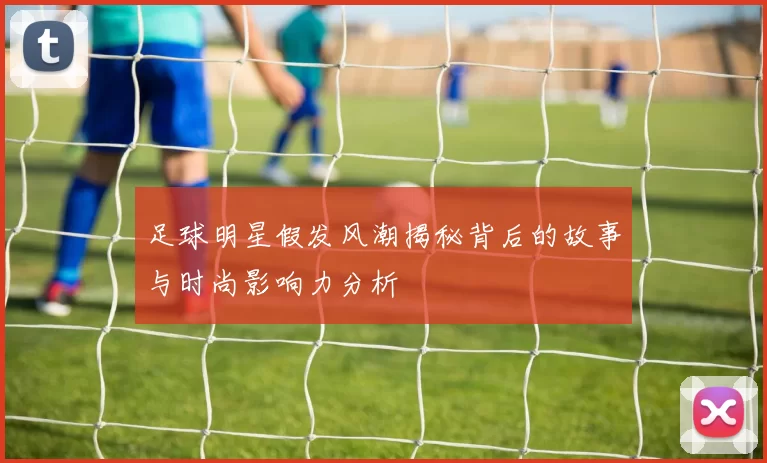 足球明星假发风潮揭秘背后的故事与时尚影响力分析