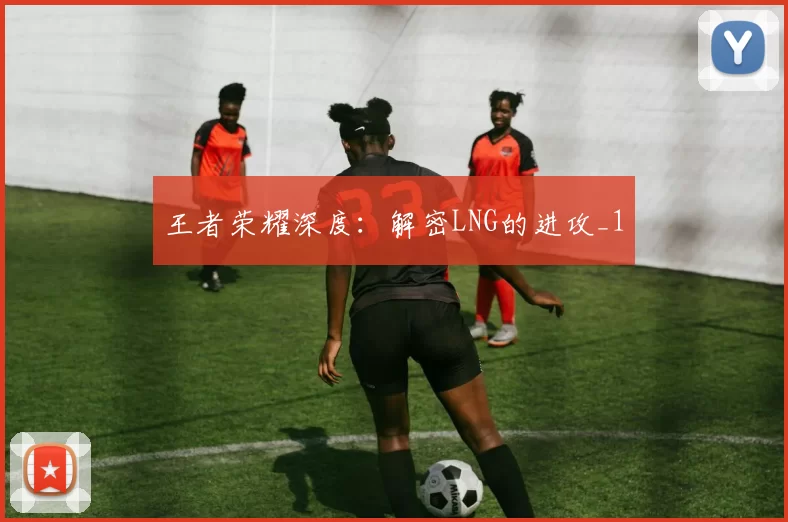 王者荣耀深度：解密LNG的进攻_1