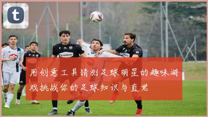 用创意工具猜测足球明星的趣味游戏挑战你的足球知识与直觉