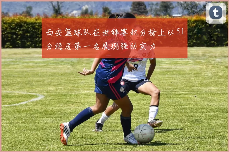 西安篮球队在世锦赛积分榜上以51分稳居第一名展现强劲实力