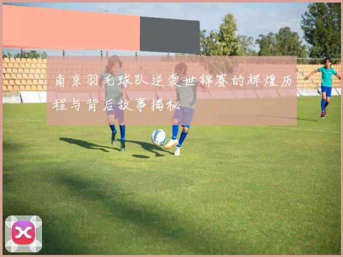 南京羽毛球队逆袭世锦赛的辉煌历程与背后故事揭秘