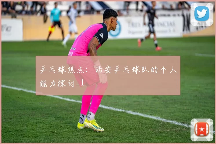 乒乓球焦点：西安乒乓球队的个人能力探讨_1