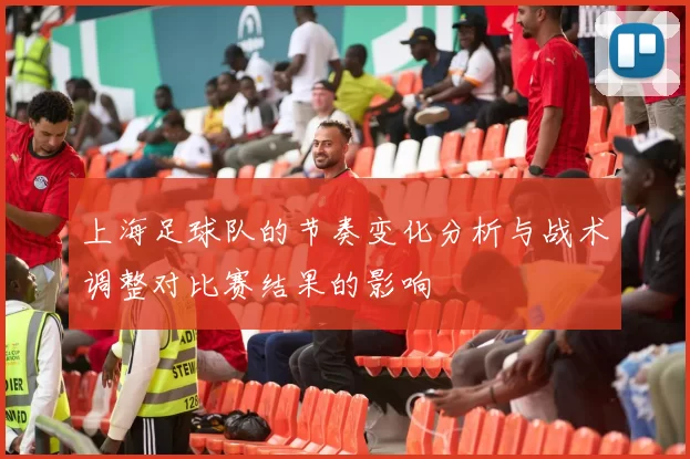 上海足球队的节奏变化分析与战术调整对比赛结果的影响